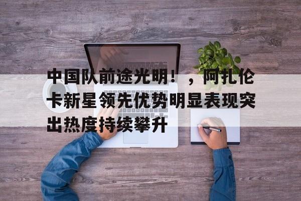 爱游戏-关于中国队前途光明！，阿扎伦卡新星领先优势明显表现突出热度持续攀升的信息