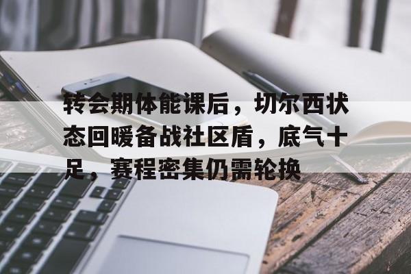 爱游戏网页版-转会期体能课后，切尔西状态回暖备战社区盾，底气十足，赛程密集仍需轮换的简单介绍