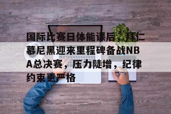 国际比赛日体能课后,拜仁慕尼黑迎来里程碑备战NBA总决赛,压力陡增,纪律约束更严格的简单介绍 国际比赛日体能课后,拜仁慕尼黑迎来里程碑备战NBA总决赛,压力陡增,纪律约束更严格的简单介绍