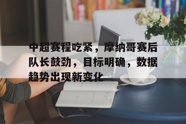 关于中超赛程吃紧，摩纳哥赛后队长鼓劲，目标明确，数据趋势出现新变化的信息